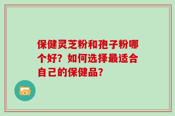 保健灵芝粉和孢子粉哪个好？如何选择适合自己的保健品？
