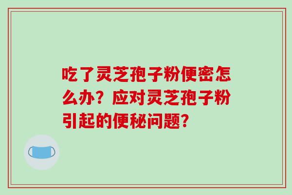吃了灵芝孢子粉便密怎么办？应对灵芝孢子粉引起的问题？