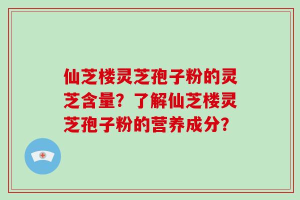仙芝楼灵芝孢子粉的灵芝含量？了解仙芝楼灵芝孢子粉的营养成分？