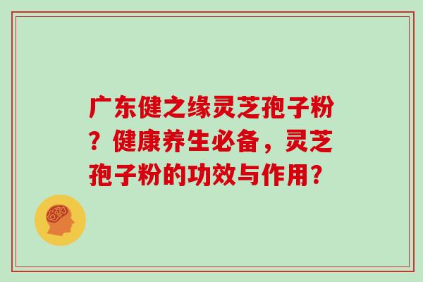 广东健之缘灵芝孢子粉？健康养生必备，灵芝孢子粉的功效与作用？