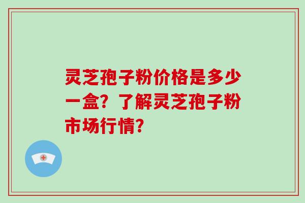 灵芝孢子粉价格是多少一盒？了解灵芝孢子粉市场行情？