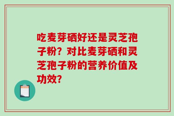 吃麦芽硒好还是灵芝孢子粉？对比麦芽硒和灵芝孢子粉的营养价值及功效？