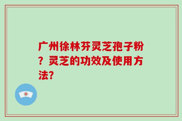 广州徐林芬灵芝孢子粉？灵芝的功效及使用方法？
