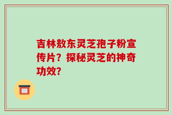 吉林敖东灵芝孢子粉宣传片？探秘灵芝的神奇功效？