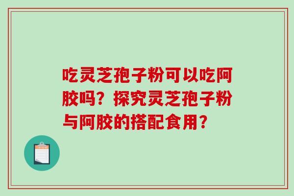 吃灵芝孢子粉可以吃阿胶吗？探究灵芝孢子粉与阿胶的搭配食用？