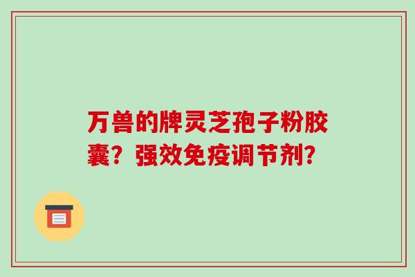 万兽的牌灵芝孢子粉胶囊？强效免疫调节剂？