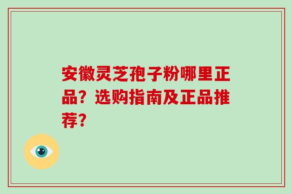 安徽灵芝孢子粉哪里正品？选购指南及正品推荐？