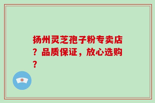 扬州灵芝孢子粉专卖店？品质保证，放心选购？