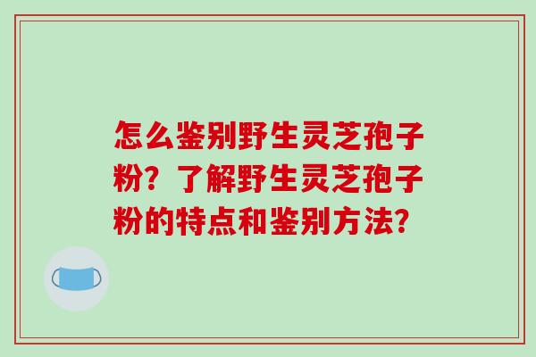 怎么鉴别野生灵芝孢子粉？了解野生灵芝孢子粉的特点和鉴别方法？