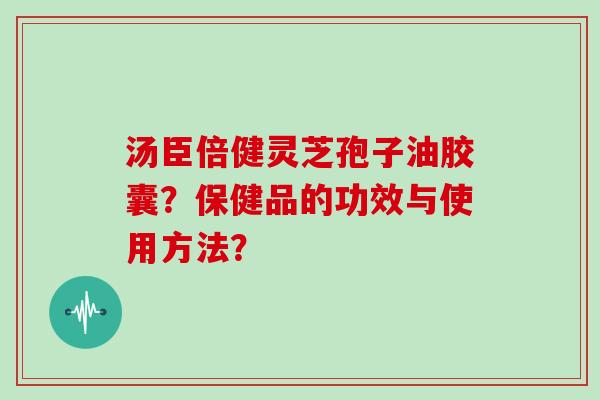 汤臣倍健灵芝孢子油胶囊？保健品的功效与使用方法？