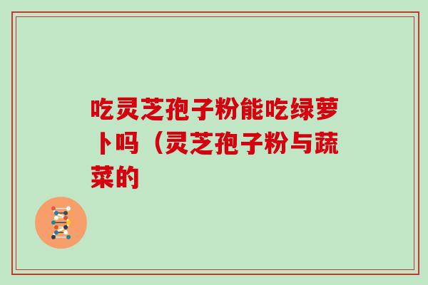 吃灵芝孢子粉能吃绿萝卜吗（灵芝孢子粉与蔬菜的
