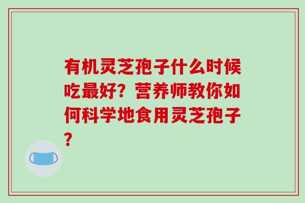 有机灵芝孢子什么时候吃好？营养师教你如何科学地食用灵芝孢子？