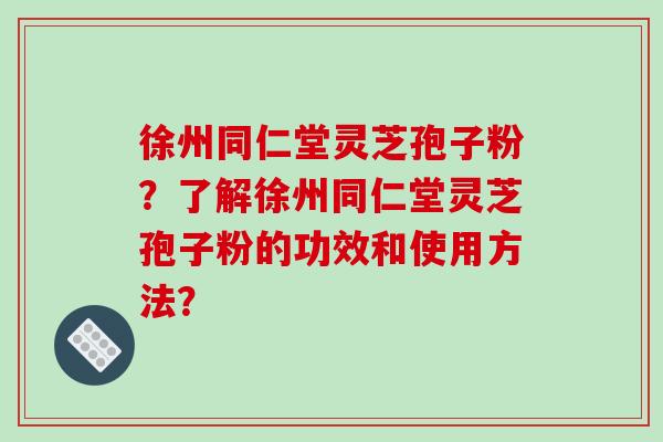 徐州同仁堂灵芝孢子粉？了解徐州同仁堂灵芝孢子粉的功效和使用方法？