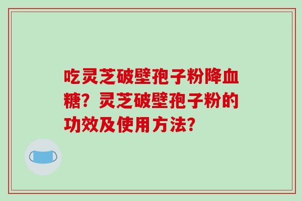 吃灵芝破壁孢子粉降？灵芝破壁孢子粉的功效及使用方法？