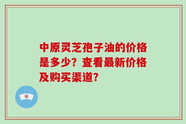 中原灵芝孢子油的价格是多少？查看新价格及购买渠道？