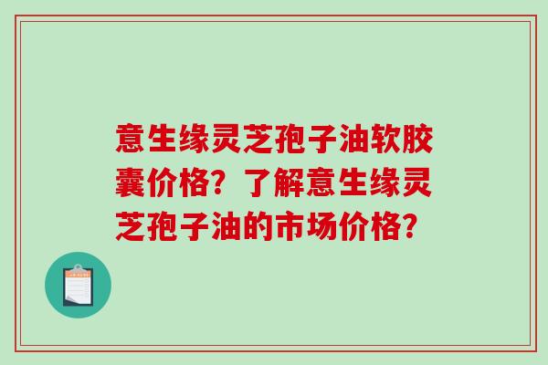 意生缘灵芝孢子油软胶囊价格？了解意生缘灵芝孢子油的市场价格？