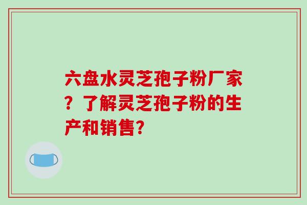 六盘水灵芝孢子粉厂家？了解灵芝孢子粉的生产和销售？