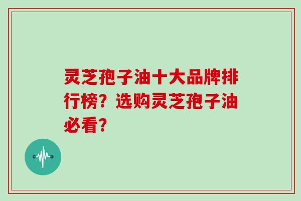 灵芝孢子油十大品牌排行榜？选购灵芝孢子油必看？