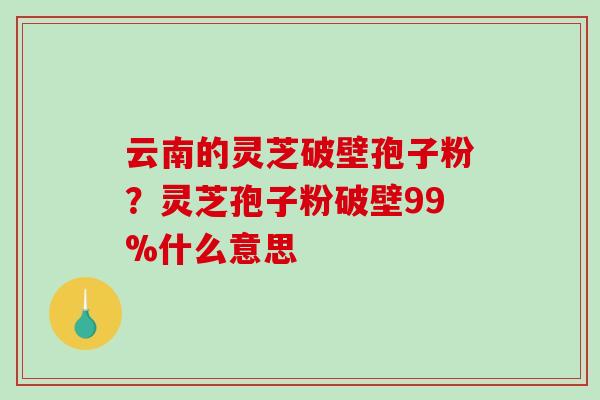 云南的灵芝破壁孢子粉？灵芝孢子粉破壁99%什么意思