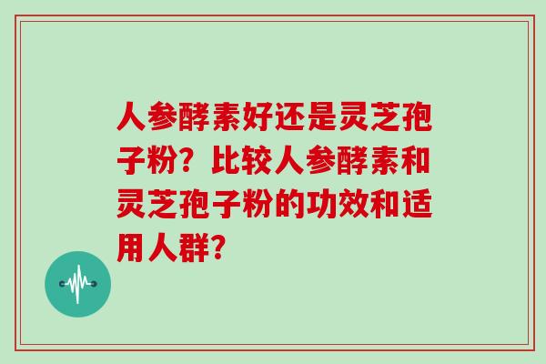 人参酵素好还是灵芝孢子粉？比较人参酵素和灵芝孢子粉的功效和适用人群？