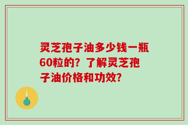 灵芝孢子油多少钱一瓶60粒的？了解灵芝孢子油价格和功效？
