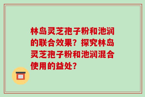 林岛灵芝孢子粉和池润的联合效果？探究林岛灵芝孢子粉和池润混合使用的益处？
