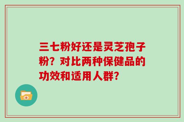三七粉好还是灵芝孢子粉？对比两种保健品的功效和适用人群？