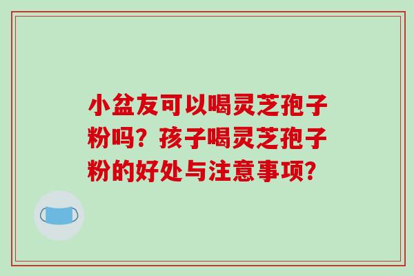 小盆友可以喝灵芝孢子粉吗?孩子喝灵芝孢子粉的好处与注意事项? 小盆友可以喝灵芝孢子粉吗?孩子喝灵芝孢子粉的好处与注意事项?