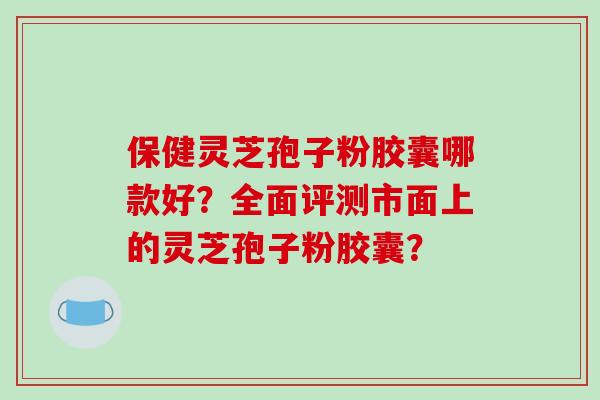 保健灵芝孢子粉胶囊哪款好?全面评测市面上的灵芝孢子粉胶囊? 保健灵芝孢子粉胶囊哪款好?全面评测市面上的灵芝孢子粉胶囊?