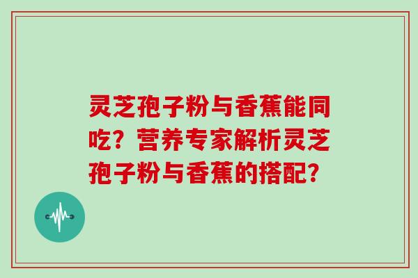 灵芝孢子粉与香蕉能同吃?营养专家解析灵芝孢子粉与香蕉的搭配? 灵芝孢子粉与香蕉能同吃?营养专家解析灵芝孢子粉与香蕉的搭配?