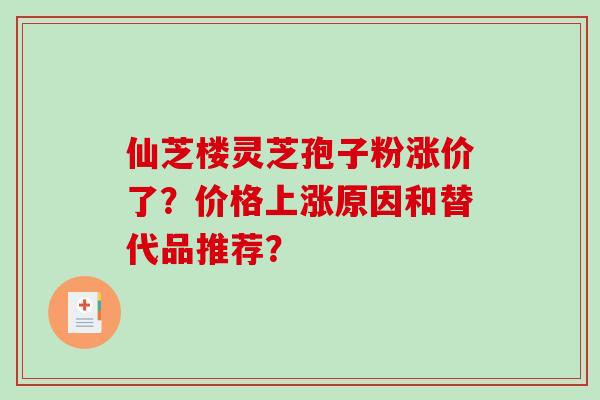 仙芝楼灵芝孢子粉涨价了？价格上涨原因和替代品推荐？