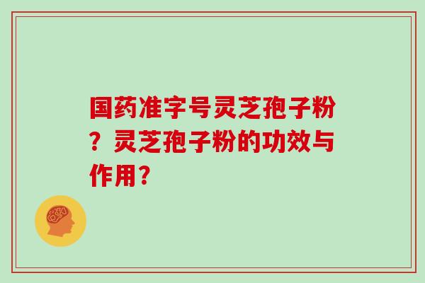 国药准字号灵芝孢子粉?灵芝孢子粉的功效与作用? 国药准字号灵芝孢子粉?灵芝孢子粉的功效与作用?