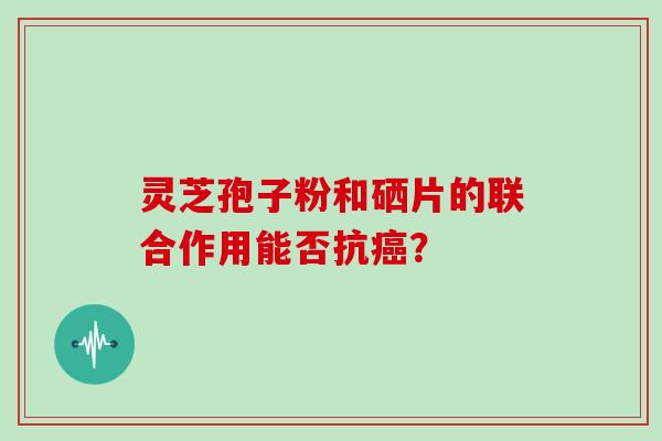 灵芝孢子粉和硒片的联合作用能否抗? 灵芝孢子粉和硒片的联合作用能否抗?