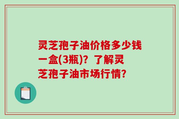 灵芝孢子油价格多少钱一盒(3瓶)？了解灵芝孢子油市场行情？