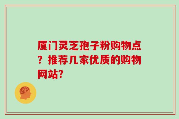 厦门灵芝孢子粉购物点？推荐几家优质的购物网站？