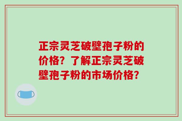 正宗灵芝破壁孢子粉的价格？了解正宗灵芝破壁孢子粉的市场价格？