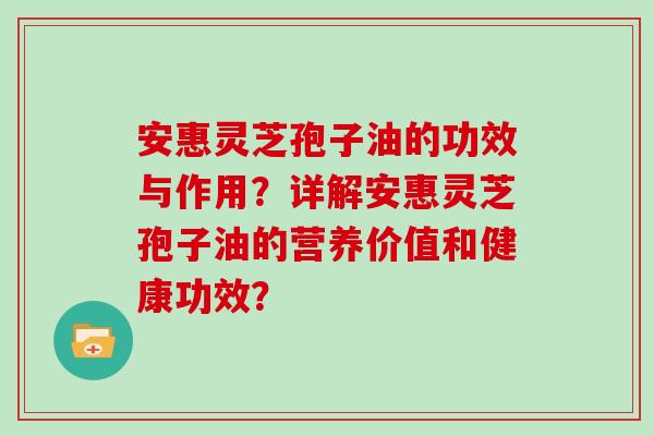 安惠灵芝孢子油的功效与作用?详解安惠灵芝孢子油的营养价值和健康功效? 安惠灵芝孢子油的功效与作用?详解安惠灵芝孢子油的营养价值和健康功效?