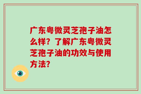 广东粤微灵芝孢子油怎么样?了解广东粤微灵芝孢子油的功效与使用方法? 广东粤微灵芝孢子油怎么样?了解广东粤微灵芝孢子油的功效与使用方法?