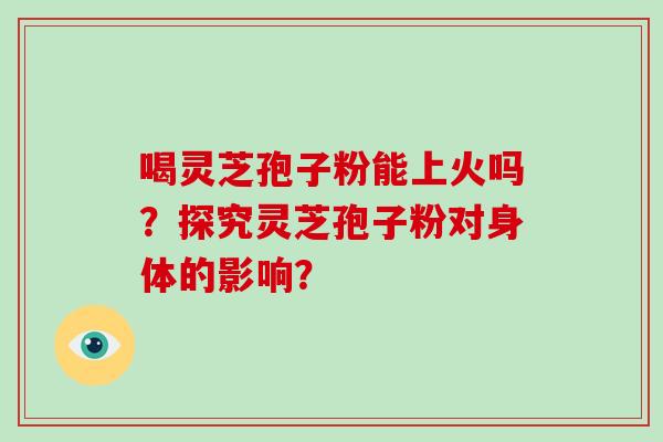 喝灵芝孢子粉能上火吗？探究灵芝孢子粉对身体的影响？