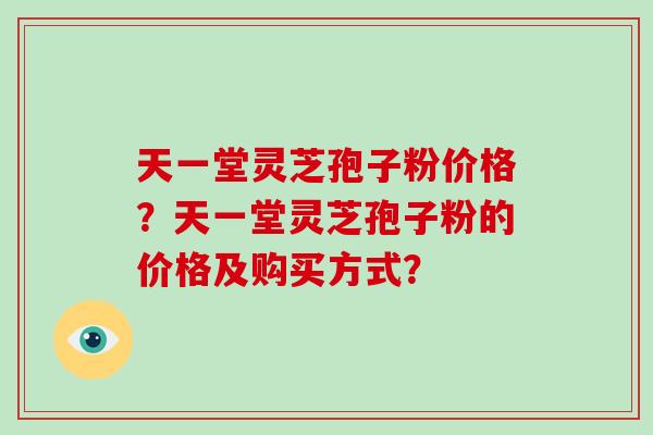 天一堂灵芝孢子粉价格?天一堂灵芝孢子粉的价格及购买方式? 天一堂灵芝孢子粉价格?天一堂灵芝孢子粉的价格及购买方式?