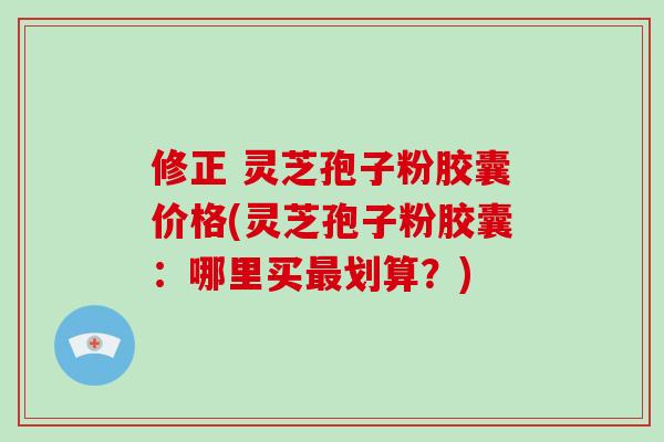 修正 灵芝孢子粉胶囊价格(灵芝孢子粉胶囊:哪里买划算?) 修正 灵芝孢子粉胶囊价格(灵芝孢子粉胶囊:哪里买划算?)