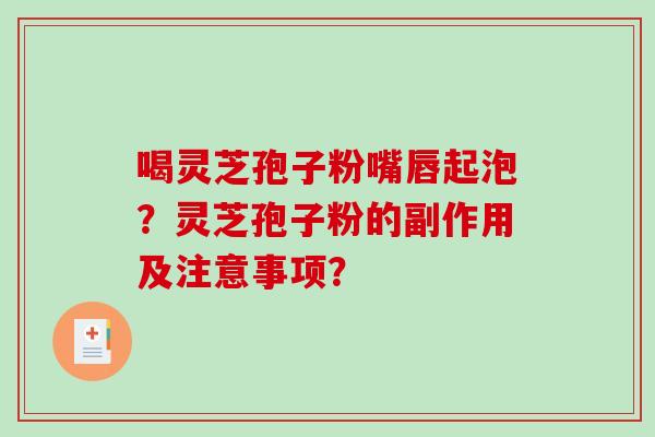 喝灵芝孢子粉嘴唇起泡?灵芝孢子粉的副作用及注意事项? 喝灵芝孢子粉嘴唇起泡?灵芝孢子粉的副作用及注意事项?