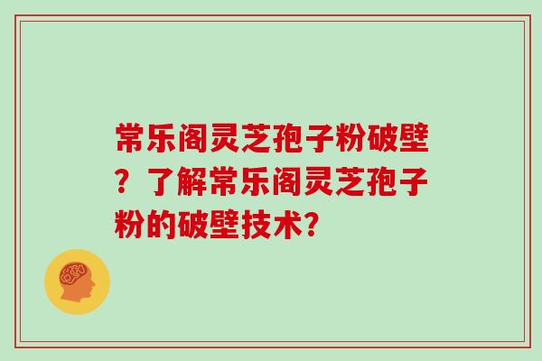 常乐阁灵芝孢子粉破壁?了解常乐阁灵芝孢子粉的破壁技术? 常乐阁灵芝孢子粉破壁?了解常乐阁灵芝孢子粉的破壁技术?