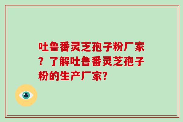 吐鲁番灵芝孢子粉厂家?了解吐鲁番灵芝孢子粉的生产厂家? 吐鲁番灵芝孢子粉厂家?了解吐鲁番灵芝孢子粉的生产厂家?