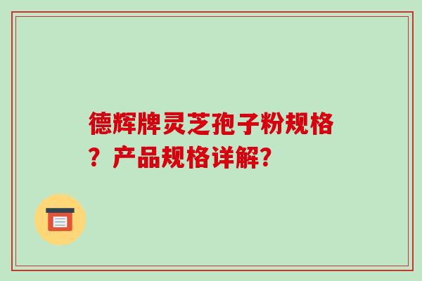德辉牌灵芝孢子粉规格?产品规格详解? 德辉牌灵芝孢子粉规格?产品规格详解?