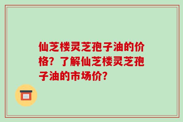 仙芝楼灵芝孢子油的价格?了解仙芝楼灵芝孢子油的市场价? 仙芝楼灵芝孢子油的价格?了解仙芝楼灵芝孢子油的市场价?