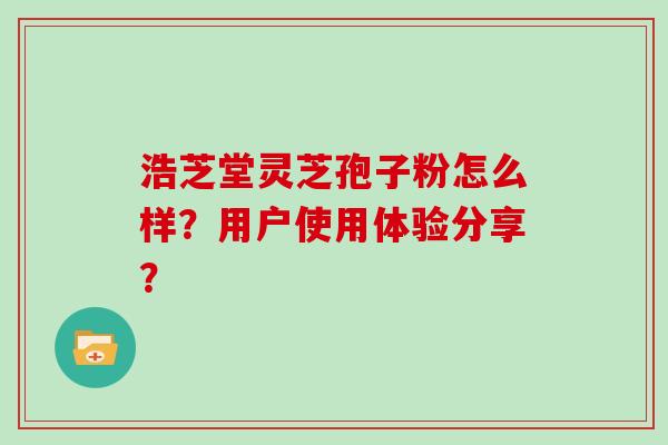 浩芝堂灵芝孢子粉怎么样？用户使用体验分享？