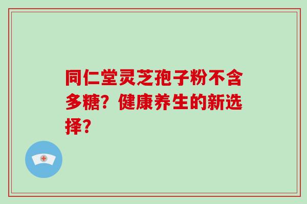 同仁堂灵芝孢子粉不含多糖?健康养生的新选择? 同仁堂灵芝孢子粉不含多糖?健康养生的新选择?