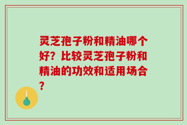 灵芝孢子粉和精油哪个好?比较灵芝孢子粉和精油的功效和适用场合? 灵芝孢子粉和精油哪个好?比较灵芝孢子粉和精油的功效和适用场合?