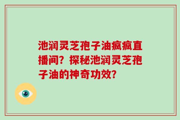 池润灵芝孢子油疯疯直播间？探秘池润灵芝孢子油的神奇功效？